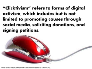“Clicktivism” refers to forms of digital
activism, which includes but is not
limited to promoting causes through
social media, soliciting donations, and
signing petitions.
Photo source: https://www.flickr.com/photos/bdebaca/234507186/
 