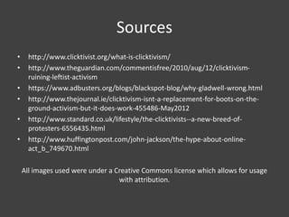 Sources
• http://www.clicktivist.org/what-is-clicktivism/
• http://www.theguardian.com/commentisfree/2010/aug/12/clicktivism-
ruining-leftist-activism
• https://www.adbusters.org/blogs/blackspot-blog/why-gladwell-wrong.html
• http://www.thejournal.ie/clicktivism-isnt-a-replacement-for-boots-on-the-
ground-activism-but-it-does-work-455486-May2012
• http://www.standard.co.uk/lifestyle/the-clicktivists--a-new-breed-of-
protesters-6556435.html
• http://www.huffingtonpost.com/john-jackson/the-hype-about-online-
act_b_749670.html
All images used were under a Creative Commons license which allows for usage
with attribution.
 