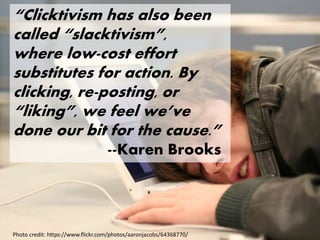 “Clicktivism has also been
called “slacktivism”,
where low-cost effort
substitutes for action. By
clicking, re-posting, or
“liking”, we feel we’ve
done our bit for the cause.”
--Karen Brooks
Photo credit: https://www.flickr.com/photos/aaronjacobs/64368770/
 