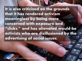 Image source: https://www.flickr.com/photos/modrak/144975749
It is also criticized on the grounds
that it has rendered activism
meaningless by being more
concerned with exposure and
“clicks,” and has alienated would-be
activists who are disillusioned by the
advertising of social issues.
 