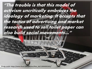 Photo credit: https://www.flickr.com/photos/foto_db/13904995945/
“The trouble is that this model of
activism uncritically embraces the
ideology of marketing. It accepts that
the tactics of advertising and market
research used to sell toilet paper can
also build social movements…”
 