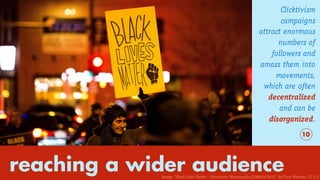 reaching a wider audience
Clicktivism
campaigns
attract enormous
numbers of
followers and
amass them into
movements,
which are often
decentralized
and can be
disorganized.
10
Image: “Black Lives Matter – Downtown Minneapolis (22886247943)” by Tony Webster. CC 2.0
 