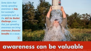awareness can be valuable
Some claim that
merely spreading
awareness is lazy,
but successful
campaigns such as
the ALS Ice Bucket
Challenge prove
that just spreading
awareness can bring
enormous financial
benefits to a cause.
6
Image: “Mission Accomplished – ALS Ice Bucket Challenge (14848289439)” by Anthony Quintano. CC 2.0
 