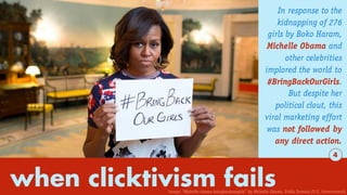 when clicktivism fails
In response to the
kidnapping of 276
girls by Boko Haram,
Michelle Obama and
other celebrities
implored the world to
#BringBackOurGirls.
But despite her
political clout, this
viral marketing effort
was not followed by
any direct action.
4
Image: “Michelle-obama-bringbackourgirls” by Michelle Obama. Public Domain (U.S. Government)
 