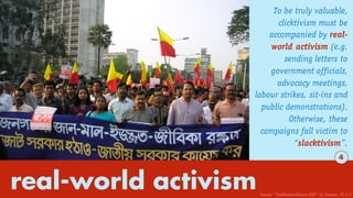 real-world activism
To be truly valuable,
clicktivism must be
accompanied by real-
world activism (e.g.
sending letters to
government officials,
advocacy meetings,
labour strikes, sit-ins and
public demonstrations).
Otherwise, these
campaigns fall victim to
“slacktivism”.
4
Image: “Jsddhakarallyinu (69)” by Soman. CC 2.5
 