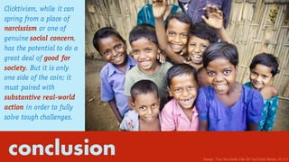 conclusion
Clicktivism, while it can
spring from a place of
narcissism or one of
genuine social concern,
has the potential to do a
great deal of good for
society. But it is only
one side of the coin; it
must paired with
substantive real-world
action in order to fully
solve tough challenges.
Image: “Can You Smile Like Us? by Faisal Akram. CC 2.0
 
