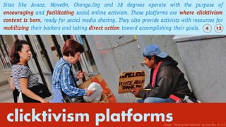 clicktivism platforms
Sites like Avaaz, MoveOn, Change.Org and 38 degrees operate with the purpose of
encouraging and facilitating social online activism. These platforms are where clicktivism
content is born, ready for social media sharing. They also provide activists with resources for
mobilizing their backers and taking direct action toward accomplishing their goals. 124
Image: “Helping the homeless” by Gary Dee. CC 2.0
 