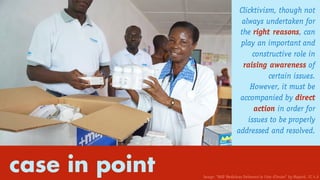 Clicktivism, though not
always undertaken for
the right reasons, can
play an important and
constructive role in
raising awareness of
certain issues.
However, it must be
accompanied by direct
action in order for
issues to be properly
addressed and resolved.
case in point Image: “MAP Medicines Delivered in Cote d’Ivoire” by Mapintl. CC 4.0
 