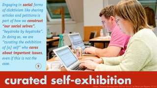 curated self-exhibition
Engaging in social forms
of clicktivism like sharing
articles and petitions is
part of how we construct
“our social selves”,
“keystroke by keystroke”.
In doing so, we are
“curating the exhibition
of [a] self” who cares
about important issues,
even if this is not the
case.
2
Image: “Finance Meeting Paris 2012-02-18 n12” by Marie-Lan Nguyen. CC 3.0
 