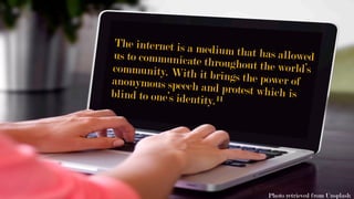 The internet is a medium that has allowedus to communicate throughout the world’scommunity. With it brings the power ofanonymous speech and protest which isblind to one’s identity.11
Photo retrieved from Unsplash
 