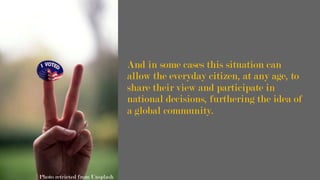 And in some cases this situation can
allow the everyday citizen, at any age, to
share their view and participate in
national decisions, furthering the idea of
a global community.
Photo retrieved from Unsplash
 