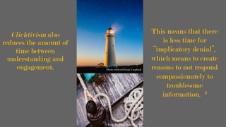 Clicktivism also
reduces the amount of
time between
understanding and
engagement.
This means that there
is less time for
“implicatory denial”,
which means to create
reasons to not respond
compassionately to
troublesome
information. 5
Photo retrieved from Unsplash
Photo retrieved from Unsplash
	
 