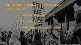 Social media platforms have been used for
social good :6
² Organizing Community Activism
² Empowering Citizens
² Coordinating in Emergency Situations
Photo retrieved from Unsplash
 
