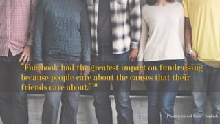 “Facebook had the greatest impact on fundraising
because people care about the causes that their
friends care about.”10
Photo retrieved from Unsplash
	
 