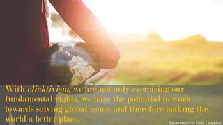 With clicktivism, we are not only exercising our
fundamental rights, we have the potential to work
towards solving global issues and therefore making the
world a better place. Photo retrieved from Unsplash
 