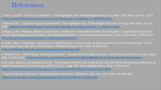 References:
1.	Stern,	Caryl	M.	"In	Praise	of	Click8vism."	The	Huﬃngton	Post.	TheHuﬃngtonPost.com,	31	Mar.	2015.	Web.	01	June			2017.	
<hJp://www.huﬃngtonpost.com/caryl-m-stern/in-praise-of-click8vism_b_6978314.html>.	
2.	Sharma,	Ritu.	"Stop	Pouring	Ice	on	Click8vism."	The	Huﬃngton	Post.	TheHuﬃngtonPost.com,	20	Aug.	2014.	Web.	01	June	
2017.	<hJp://www.huﬃngtonpost.com/ritusharma/stop-pouring-ice-on-click_b_5692555.html>.	
3.	Regan,	Ciara.	"Debates,	Mo8on:	Social	Media	‘click8vism’	Creates	More	Apathy	than	Empathy."	Social	Media	'click7vism'	
Creates	More	Apathy	than	Empathy	|	DevelopmentEduca7on.ie.	Developmenteduca8on.ie,	15	Jan.	2015.	Web.	31	May	2017.	
<hJp://www.developmenteduca8on.ie/debates/click8vism/>.	
4.	Butler,	Mary.	"Click8vism,	Slack8vism,	or	'Real'	Ac8vism;	Cultural	Codes	of	American	Ac8vism	in	the	Internet	Era."	Thesis.	
University	of	Colorado,	2011.	UMI	Number:	1493845.	ProQuest	LLC.	Web.	31	May	2017.	
<hJp://individual.utoronto.ca/chris8ne/sources/click8vism.pdf>.	
5.	Waldorf,	Lars.	"White	Noise:	Hearing	the	Disaster."	Journal	of	Human	Rights	Prac7ce.	Oxford	University	Press,	01	Nov.	2012.	
Web.	31	May	2017.	<hJps://academic.oup.com/jhrp/ar8cle/4/3/469/2189549/White-Noise-Hearing-the-Disaster>.	
6.Bresciani,	Sabrina,	and	Andreas	Schmeil.	"Social	Media	Plagorms	for	Social	Good."2012	6th	IEEE	Interna7onal	Conference	on	
Digital	Ecosystems	and	Technologies	(DEST)	(2012):	n.	pag.	IEEE	Xplore	Digital	Library.	Web.	31	May	2017.	
<hJp://ieeexplore.ieee.org.proxy.queensu.ca/document/6227944/?arnumber=6227944>	
7.	Corrigall-Brown,	Catherine.	"Protes8ng	More,	But	Alone."	Click7vism.	N.p.,	Nov.	2012.	Web.	31	May	2017.	
<hJp://irpp.org/wp-content/uploads/sites/2/2012/11/click8vism-sec8on.pdf>	
		
	
 