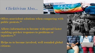 Offers nonviolent solutions when comparing with
public protests.14
Allows information to become widespread faster
enabling quicker responses to problems or
injustices.12
Helps us to become involved, well rounded global
citizens
.
Clicktivism Also…
Photo retrieved from Unsplash
	
Photo retrieved from Unsplash
	
Photo retrieved from Unsplash
 