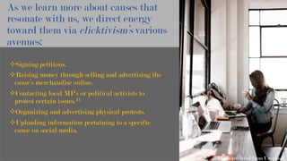 As we learn more about causes that
resonate with us, we direct energy
toward them via clicktivism’s various
avenues:
² Signing petitions.
² Raising money through selling and advertising the
cause’s merchandise online.
² Contacting local MP’s or political activists to
protest certain issues.13
² Organizing and advertising physical protests.
² Uploading information pertaining to a specific
cause on social media.
Photo retrieved from Unsplash
 