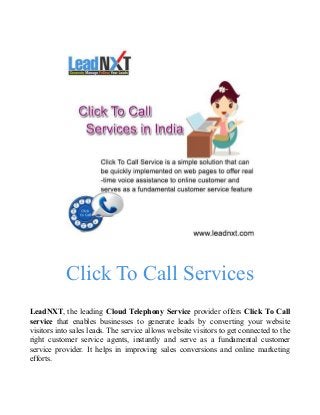 Click To Call Services
LeadNXT, the leading Cloud Telephony Service provider offers Click To Call
service that enables businesses to generate leads by converting your website
visitors into sales leads. The service allows website visitors to get connected to the
right customer service agents, instantly and serve as a fundamental customer
service provider. It helps in improving sales conversions and online marketing
efforts.
 