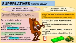 SUPERLATIVES SUPERLATIVOS
ADJETIVOS CORTOS
THE + adjetivo acabado en -EST
This house is THE smallEST I’ve ever seen.
Esta casa es la más pequeña que he visto en mi vida.
Pero si el adjetivo acaba en:
1. -y, SE CAMBIA por -i
EASY, PRETTY…
Mary is THE PRETTIEST girl in the school
Mary es la chica más guapa del colegio.
2.- consonante+vocal +consonante,
SE DOBLA la consonante.
BIG, THIN...
London is THE BIGGEST city in England.
London es la ciudad más grande de Inglaterra.
ADJETIVOS LARGOS
THE MOST + ADJETIVO
What is THE MOST INTERESTING book you have
read?
¿Cuál es el libro más interesante que has leído?
1.- For me, love is THE MOST VALUABLE
feeling.
Para mi, el amor es el sentimiento más
valioso
2.- She’s THE MOST AMBITIOUS person in
the factory.
Ella es la persona más ambiciosa de la
fábrica.
Mbb
 
