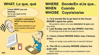 WHERE Donde/En el,la que..
WHEN Cuando
WHOSE Cuyo/a/os/as
1.- I’d (I would) like to go back to the house
WHERE I spent ten years.
Me gustaría volver a la casa donde/en la que pasé
diez años.
2.- Last Sunday was the day WHEN I met him.
El domingo fue el día en el que le conocí.
3.- I have a friend WHOSE father was a famous
writer.
Tengo un amigo cuyo padre fue un escritor famoso.
4.- The UK is a country WHOSE citizens live
quite well.
Reino Unido es un país cuyos ciudadanos viven
bastante bien.
WHAT: Lo que, qué
I know WHAT you are
thinking.
Sé lo que (qué) estás
pensando.
I couldn’t understand
WHAT he was trying to
say.
No pude entender lo que
(qué) estaba intentando
decir.
Mbb
 
