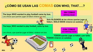 ¿CÓMO SE USAN LAS COMAS CON WHO, THAT….?
The boys WHO wanted to play football came by bus.
Los chicos que querían jugar al fútbol vinieron en bus.
The boys, WHO wanted to play football, came by bus.
Los chicos, que querían jugar al fútbol, vinieron en bus.
SIN COMAS
defining clause
Solo ALGUNOS de los chicos querían jugar al
fútbol y SOLO ESOS vinieron en autobús.
CON COMAS
non-defining clause
TODOS querían jugar al fútbol y por tanto
TODOS vinieron en autobús.
Mbb
 