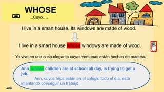 WHOSE
...Cuyo….
I live in a smart house. Its windows are made of wood.
I live in a smart house whose windows are made of wood.
Yo vivo en una casa elegante cuyas ventanas están hechas de madera.
Ann, whose children are at school all day, is trying to get a
job.
Ann, cuyos hijos están en el colegio todo el día, está
intentando conseguir un trabajo.
Mbb
 