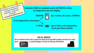 Haciendo CLICK en cualquier punto del ÍNDICE te lleva
a la diapositiva que has elegido.
SIEMPRE que te lleva, de nuevo, al ÍNDICE.
En las diapositivas encuentras
A VECES que te lleva a otra diapositiva
con la que tiene relación.
EN EL ÍNDICE
Si te molesta la barra de la parte de abajo de la pantalla puedes moverte con esta
tecla y cuando llegas a lo que te interesa Intro/Enter
Si querés la versión con la
variedad lingüística
argentina, uruguaya…
contactá:
mariabarbarin@hotmail.com
 