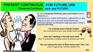 PRESENT CONTINUOUS
Presente Continuo
Se usa el Presente Continuo para uso Futuro cuando
hablamos de:
Acciones que están planeadas, agendadas o que
sabemos que van a ocurrir próximamente.
(Tanto para expresar una afirmación, negar que vayan a ocurrir o
preguntar sobre ellas)
I’m meeting some friends tonight
Voy a encontrarme con unos amigos esta noche.
Jane isn’t starting a new job next week
Jane no empezará un trabajo nuevo la semana que viene
Are you taking the train to Paris tomorrow? Yes, I am
¿Vas a coger el tren a París mañana? Sí.
FOR FUTURE USE
para uso FUTURO
Mbb
 