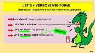 LET’S + VERBO (BASE FORM)
Expresa un imperativo o muchas veces una sugerencia
Let’s dance!. ¡Vamos a bailar/Bailemos!
Let’s find a solution!. ¡Vamos a encontrar/encontremos una solución!.
Let’s not shout! ¡No gritemos!
Let’s not follow them! ¡No les sigamos!
Mbb
NEGATIVE
 