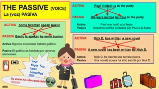 THE PASSIVE (VOICE)
La (voz) PASIVA
ACTIVA Some Scottish speak Gaelic
PASIVA Gaelic is spoken by some Scottish
Activa Algunos escoceses hablan gaélico.
Pasiva El gaélico es hablado por algunos
escoceses.
ACTIVA Paul invited us to the party
PASIVA We were invited by Paul to the party
Activa Paul nos invitó a la fiesta
Pasiva Nosotros fuimos invitados por Paul a la fiesta
ACTIVA Nick D. has written a new novel
PASIVA A new novel has been written by Nick D.
Activa Nick D. ha escrito una novela nueva.
Pasiva Una novela nueva ha sido escrita por Nick D.
Your
flight has
been
cancelled
!!!!!!!
Su vuelo ha sido cancelado
!!!!!!!!!
Mbb
 