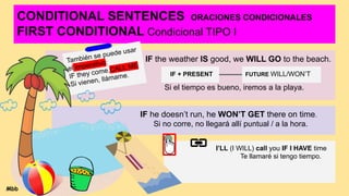 CONDITIONAL SENTENCES ORACIONES CONDICIONALES
FIRST CONDITIONAL Condicional TIPO I
IF the weather IS good, we WILL GO to the beach.
Si el tiempo es bueno, iremos a la playa.
IF + PRESENT FUTURE WILL/WON’T
IF he doesn’t run, he WON’T GET there on time.
Si no corre, no llegará allí puntual / a la hora.
I’LL (I WILL) call you IF I HAVE time
Te llamaré si tengo tiempo.
También se puede usar
el imperativo:
IF they come,CALL ME
Si vienen, llámame.
Mbb
 