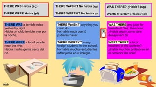 THERE WAS Había (sg)
THERE WERE Había (pl)
THERE WASN’T No había (sg)
THERE WEREN’T No habia (pl)
WAS THERE? ¿Había? (sg)
WERE THERE? ¿Había? (pl)
THERE WAS a terrible noise
yesterday night.
Había un ruido terrible ayer por
la noche,
THERE WERE a lot of people
near the river.
Había mucha gente cerca del
río.
THERE WASN’T anything you
could do.
No había nada que tú
pudieras hacer.
THERE WEREN’T many
foreign students in the school.
No había muchos estudiantes
extranjeros en el colegio.
WAS THERE any juice for
breakfast? Yes, there was.
¿Había algún zumo para
desayunar? Sí.
WERE THERE a lot of
teachers at the canteen?
¿Había muchos profesores en
el comedor del cole?
Mbb
 