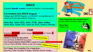 SINCE
Expresa desde cuando ocurre un hecho o una situación.
I’ve worked here SINCE August.
Trabajo aquí DESDE Agosto. (¡CUIDADO!, no significa que HE
TRABAJADO sino que todavía TRABAJO).
Since May. Since 2010. Since 15:00. Since Sunday…
Desde Mayo. Desde 2010. Desde las 15:00. Desde el domingo..
FOR
Expresa durante cuánto tiempo ha ocurrido un hecho o
todavía ocurre.
I lived in Paris for two years.
Viví en París DURANTE dos años.
I’ve (I have) lived in Paris FOR a couple of months.
Vivo en París DESDE HACE un par de meses.
For 2 days. For 5 months. For a long time…
Durante 2 días. Durante 5 meses. Durante mucho tiempo... Mbb
- How long have you worked here?
¿Cuánto tiempo hace que trabajas aquí?
- Since May.
Desde Mayo.
Ya no vivo en París
Todavía vivo en París.
 