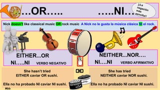 EITHER...OR
NI…..NI VERBO NEGATIVO
NEITHER...NOR….
NI….NI VERBO AFIRMATIVO
She hasn’t tried
EITHER caviar OR sushi.
Ella no ha probado NI caviar NI sushi.
She has tried
NEITHER caviar NOR sushi.
Ella no ha probado NI caviar NI sushi.
.….OR….. …..NI…..
Nick doesn’t like classical music OR rock music A Nick no le gusta la música clásica NI el rock.
¡¡La
negación
más
sencilla!!
Mbb
 