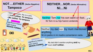 NEITHER…NOR (Verbo Afirmativo)
Ni…Ni
…
Neither Tom nor his son went on foot.
Ni Tom ni su hijo fueron andando.
Neither my dad nor my mum mentioned
anything.
Ni mi padre ni mi madre comentaron nada.
My dad didn’t mention anything and my
mum didn’t either.
significa lo mismo
pero suena
MENOS FORMAL
I didn’t see John. No vi a John
- I didn’t either. Yo tampoco
- Me neither. Yo tampoco
NOT….EITHER (Verbo Negativo)
Tampoco
significa lo mismo
pero suena
MENOS FORMAL
Mbb
 