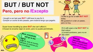 BUT / BUT NOT
Pero, pero no /Excepto
I bought a car last year BUT I still have to pay for it.
Compré un coche el año pasado, pero todavía tengo que pagarlo.
Susan loves travelling by plane BUT she can’t afford it.
A Susan le encanta viajar en avión, pero no puede permitírselo.
I’d like to go for a walk BUT NOT
today.
Me gustaría ir a dar un paseo,
pero no hoy.
I’ll (I will) wear a hat BUT NOT in
that colour!
¡LLevaré sombrero, pero no en
ese color!
Mum, everybody BUT
me will go to the
party!
¡Mamá, todo el mundo,
excepto yo (menos yo)
irá a la fiesta!
Nobody BUT Ann
was at the school.
Nadie, excepto Ann
estaba en el colegio.
Mbb
 
