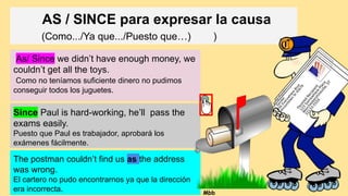 AS / SINCE para expresar la causa
(Como.../Ya que.../Puesto que…) )
As/ Since we didn’t have enough money, we
couldn’t get all the toys.
Como no teníamos suficiente dinero no pudimos
conseguir todos los juguetes.
Since Paul is hard-working, he’ll pass the
exams easily.
Puesto que Paul es trabajador, aprobará los
exámenes fácilmente.
The postman couldn’t find us as the address
was wrong.
El cartero no pudo encontrarnos ya que la dirección
era incorrecta. Mbb
 