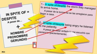 GERUNDIO
IN SPITE OF =
DESPITE
A pesar de…
+
NOMBRE
PRONOMBRE
GERUNDIO
1.- In spite of/despite the storm they managed
to arrive home.
A pesar de la tormenta se las arreglaron para
llegar a casa.
2.- In spite of/despite being angry he listened
to me patiently.
A pesar de estar enfadado me escuchó con
paciencia (pacientemente)
Mbb
 