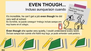 EVEN THOUGH...
Incluso aunque/aún cuando
Es una forma más
fuerte que
ALTHOUGH
It’s incredible, he can’t get a job even though he did
very well at school.
Es increíble, no puede conseguir trabajo incluso aunque era
muy bueno en el colegio.
Even though she spoke very quietly, I could understand every word.
Incluso aunque/aún cuando ella habló muy bajo, yo pude entender cada palabra.
Mbb
 
