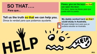 SO THAT….
Para que...
Tell us the truth so that we can help you.
Dinos la verdad para que podamos ayudarte.
Please, give me the keys so that I
can open the door.
Por favor, dame las llaves para que
pueda abrir la puerta.
My daddy worked hard so that I
could study in Australia.
Mi papá trabajó duro para que yo
pudiera estudiar en Australia.
Mbb
 
