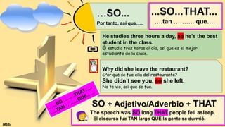 ...SO...
Por tanto, así que…..
He studies three hours a day, so he’s the best
student in the class.
Él estudia tres horas al día, así que es el mejor
estudiante de la clase.
Why did she leave the restaurant?
¿Por qué se fue ella del restaurante?
She didn’t see you, so she left.
No te vio, así que se fue.
...SO...THAT...
….tan ………. que….
SO + Adjetivo/Adverbio + THAT
The speech was SO long THAT people fell asleep.
El discurso fue TAN largo QUE la gente se durmió.
…...SO……...THAT…..
….TAN……....QUE…...
Mbb
 