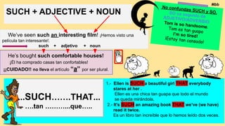 SUCH + ADJECTIVE + NOUN
We’ve seen such an interesting film! ¡Hemos visto una
película tan interesante!.
such + adjetivo + noun
He’s bought such comfortable houses!
¡Él ha comprado casas tan confortables!
¡¡CUIDADO!! no lleva el artículo “a” por ser plural.
No confundas SUCH y SO.
SO va seguido de
ADJETIVO/ADVERBIO
Tom is so handsome.
Tom es tan guapo
I’m so tired!
¡Estoy tan cansado!
1.- Ellen is SUCH a beautiful girl THAT everybody
stares at her .
Ellen es una chica tan guapa que todo el mundo
se queda mirándola,
2.- It’s SUCH an amazing book THAT we’ve (we have)
read it twice.
Es un libro tan increíble que lo hemos leído dos veces.
...SUCH…….THAT...
….tan ………...que…..
Mbb
 