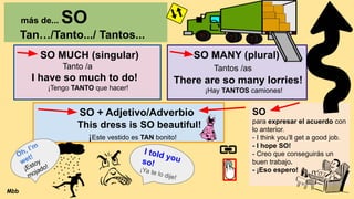 más de... SO
Tan…/Tanto.../ Tantos...
SO MUCH (singular)
Tanto /a
I have so much to do!
¡Tengo TANTO que hacer!
SO MANY (plural)
Tantos /as
There are so many lorries!
¡Hay TANTOS camiones!
SO + Adjetivo/Adverbio
This dress is SO beautiful!
¡Este vestido es TAN bonito!
SO
para expresar el acuerdo con
lo anterior.
- I think you’ll get a good job.
- I hope SO!
- Creo que conseguirás un
buen trabajo.
- ¡Eso espero!
Oh, I’m
wet!
¡Estoy
mojado!
I told you
so!
¡Ya te lo dije!
Mbb
 