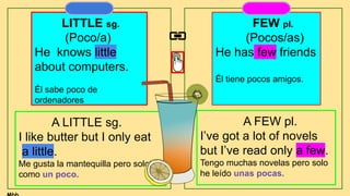 LITTLE sg.
(Poco/a)
He knows little
about computers.
Él sabe poco de
ordenadores
FEW pl.
(Pocos/as)
He has few friends
Él tiene pocos amigos.
A LITTLE sg.
I like butter but I only eat
a little.
Me gusta la mantequilla pero solo
como un poco.
A FEW pl.
I’ve got a lot of novels
but I’ve read only a few.
Tengo muchas novelas pero solo
he leído unas pocas.
 