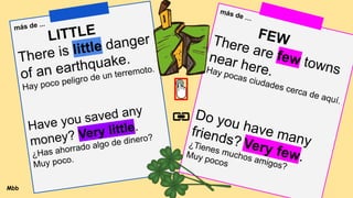 más de ...
LITTLE
There is little danger
of an earthquake.
Hay poco peligro de un terremoto.
Have you saved any
money? Very little.
¿Has ahorrado algo de dinero?
Muy poco.
más de …
FEW
There are few towns
near here.
Hay pocas ciudades cerca de aquí.
Do you have many
friends? Very few.
¿Tienes muchos amigos?
Muy pocos
Mbb
 