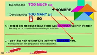 (Demasiado/a) TOO MUCH (sg)
+ NOMBRE
(Demasiados/as)TOO MANY (pl)
1.- I slipped and fell down because there was TOO MUCH water on the floor.
Resbalé y me caí porque había demasiada agua en el suelo.
2.- I didn’t like New York because there were TOO MANY cars.
No me gustó New York porque había demasiados coches.
Mbb
 