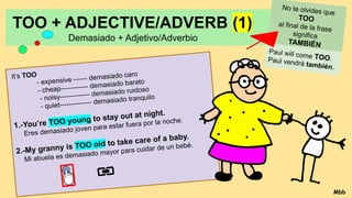 TOO + ADJECTIVE/ADVERB (1)
Demasiado + Adjetivo/Adverbio
It’s TOO
- expensive ------ demasiado caro
- cheap------------ demasiado barato
- noisy------------- demasiado ruidoso
- quiet-------------- demasiado tranquilo
1.-You’re TOO young to stay out at night.
Eres demasiado joven para estar fuera por la noche.
2.-My granny is TOO old to take care of a baby.
Mi abuela es demasiado mayor para cuidar de un bebé.
No te olvides que
TOO
al final de la frase
significa
TAMBIÉN
Paul will come TOO.
Paul vendrá también.
Mbb
 