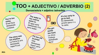 TOO + ADJECTIVO / ADVERBIO (2)
Demasiado/a + adjetivo /adverbio
You’re too
noisy.
Eres/Sois
demasiado
ruidosos.
The water is
too cold to
swim in.
El agua está
demasiado fría
para nadar. The girl
works
too hard.
La chica
trabaja
demasiado
duro!
It’s too early to
go to bed.
Es demasiado
pronto para ir a
la cama.
The story was
too shallow.
La historia era
demasiado
superficial.
I’m too old
to jump!
¡Soy
demasiado
mayor para
saltar!
Mbb
 