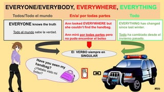 EVERYONE/EVERYBODY, EVERYWHERE, EVERYTHING
Todos/Todo el mundo En/a/ por todas partes Todo
EVERYONE knows the truth
Todo el mundo sabe la verdad.
Ann looked EVERYWHERE but
she couldn’t find the handbag.
Ann miró por todas partes pero
no pudo encontrar el bolso
EVERYTHING has changed
since last winter.
Todo ha cambiado desde el
invierno pasado.
El VERBO siempre en
SINGULAR
Have you seen my
handbag?
¿Habéis visto mi
bolso?
Mbb
 